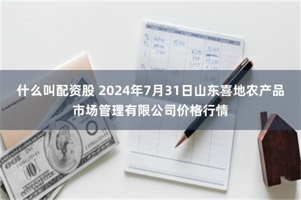 什么叫配资股 2024年7月31日山东喜地农产品市场管理有限公司价格行情