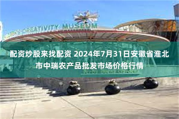 配资炒股来找配资 2024年7月31日安徽省淮北市中瑞农产品批发市场价格行情