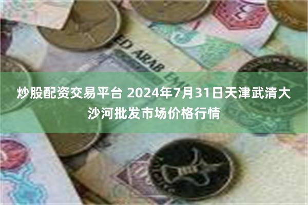 炒股配资交易平台 2024年7月31日天津武清大沙河批发市场价格行情