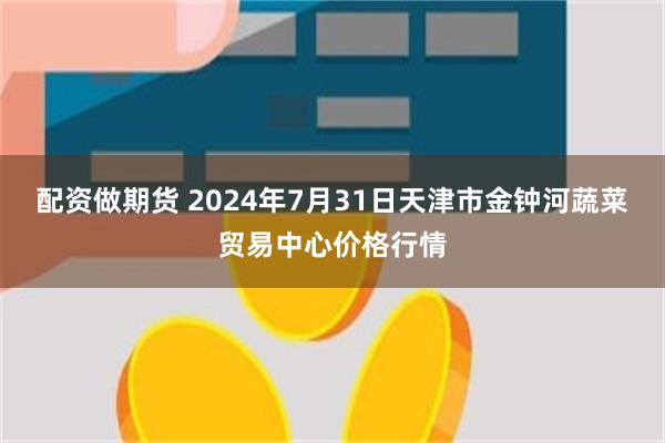 配资做期货 2024年7月31日天津市金钟河蔬菜贸易中心价格行情