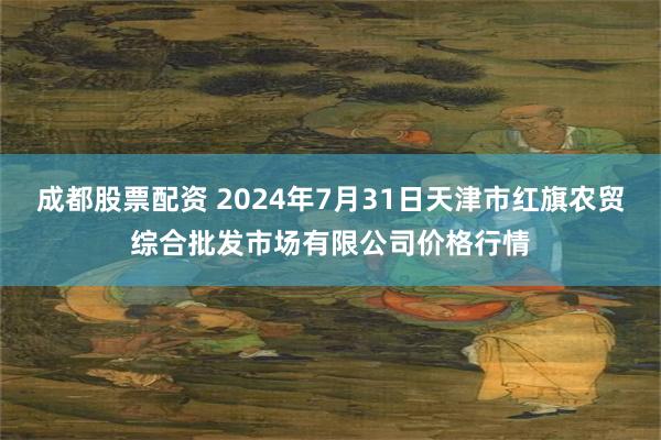 成都股票配资 2024年7月31日天津市红旗农贸综合批发市场有限公司价格行情