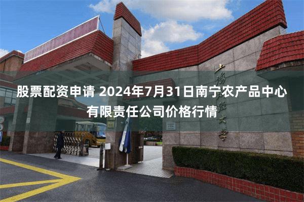 股票配资申请 2024年7月31日南宁农产品中心有限责任公司价格行情