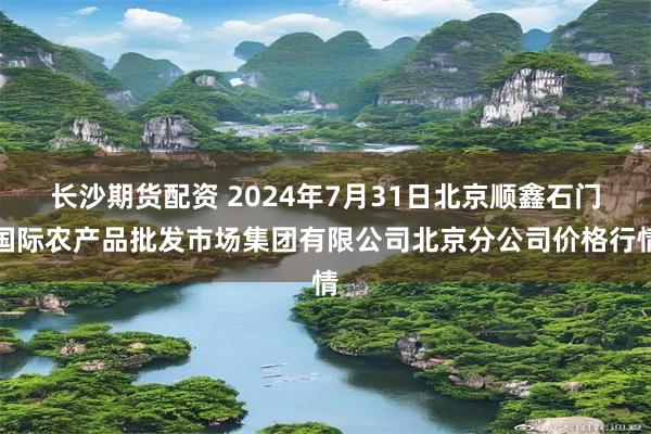 长沙期货配资 2024年7月31日北京顺鑫石门国际农产品批发市场集团有限公司北京分公司价格行情