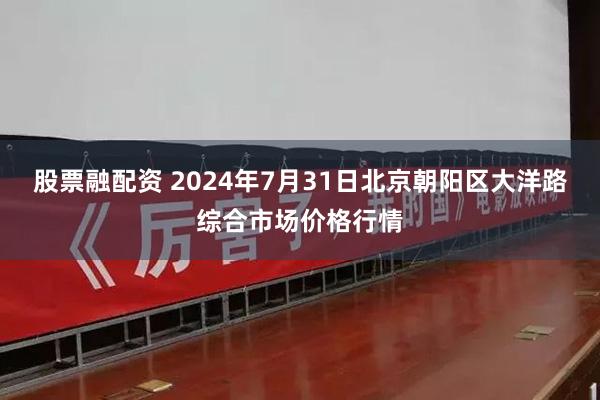 股票融配资 2024年7月31日北京朝阳区大洋路综合市场价格行情