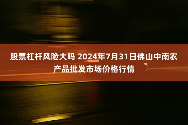 股票杠杆风险大吗 2024年7月31日佛山中南农产品批发市场价格行情