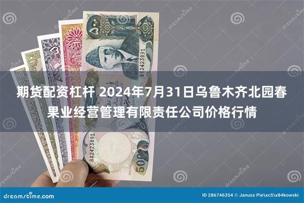 期货配资杠杆 2024年7月31日乌鲁木齐北园春果业经营管理有限责任公司价格行情