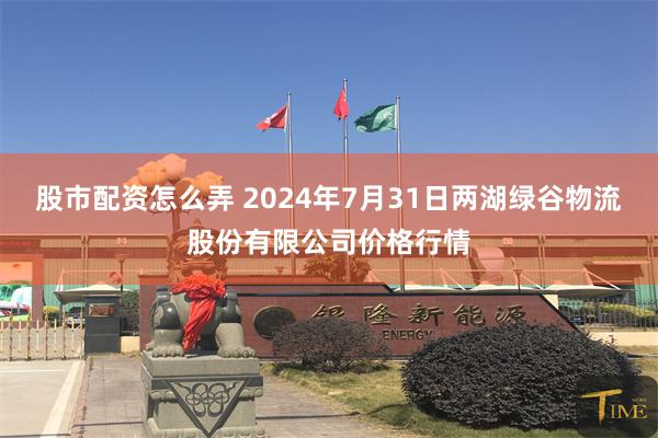 股市配资怎么弄 2024年7月31日两湖绿谷物流股份有限公司价格行情