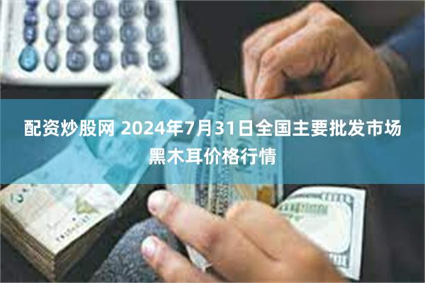 配资炒股网 2024年7月31日全国主要批发市场黑木耳价格行情