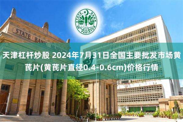 天津杠杆炒股 2024年7月31日全国主要批发市场黄芪片(黄芪片直径0.4-0.6cm)价格行情