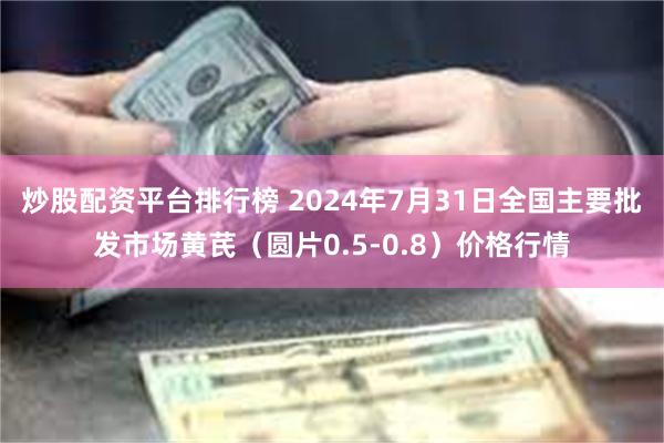 炒股配资平台排行榜 2024年7月31日全国主要批发市场黄芪（圆片0.5-0.8）价格行情