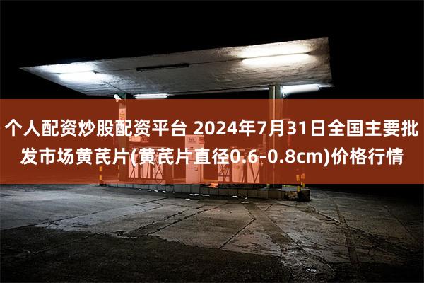 个人配资炒股配资平台 2024年7月31日全国主要批发市场黄芪片(黄芪片直径0.6-0.8cm)价格行情