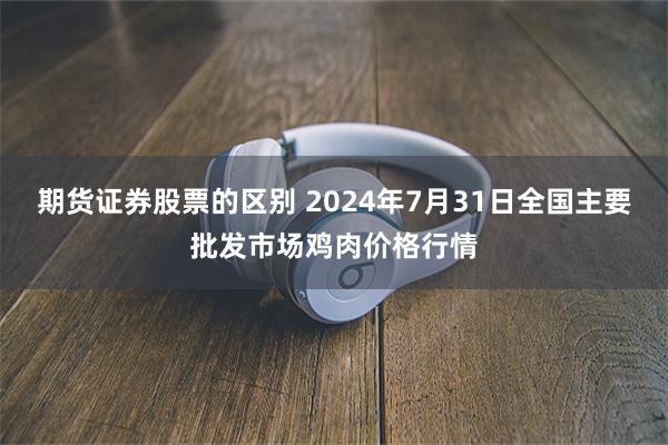 期货证券股票的区别 2024年7月31日全国主要批发市场鸡肉价格行情