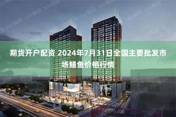 期货开户配资 2024年7月31日全国主要批发市场鳝鱼价格行情