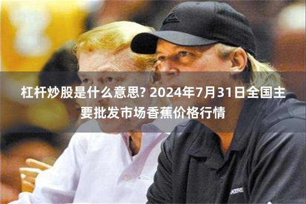 杠杆炒股是什么意思? 2024年7月31日全国主要批发市场香蕉价格行情