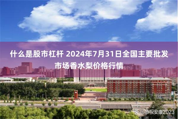 什么是股市杠杆 2024年7月31日全国主要批发市场香水梨价格行情