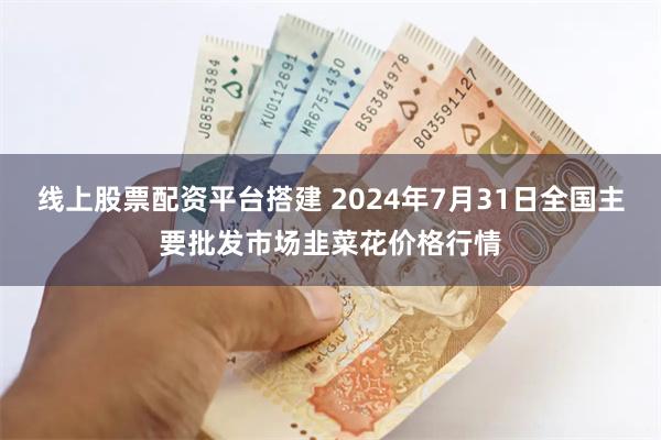 线上股票配资平台搭建 2024年7月31日全国主要批发市场韭菜花价格行情