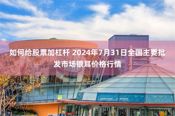 如何给股票加杠杆 2024年7月31日全国主要批发市场银耳价格行情