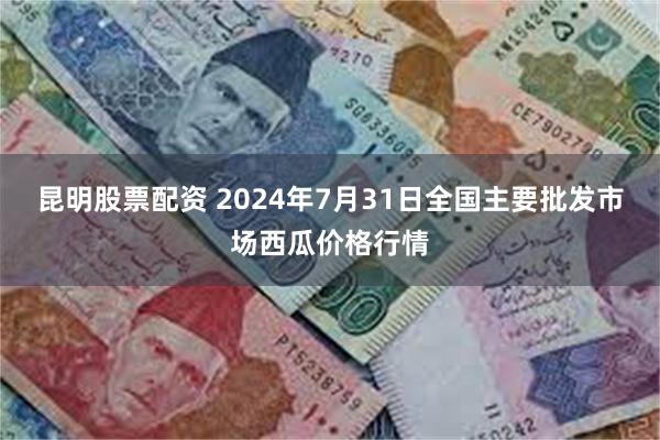 昆明股票配资 2024年7月31日全国主要批发市场西瓜价格行情