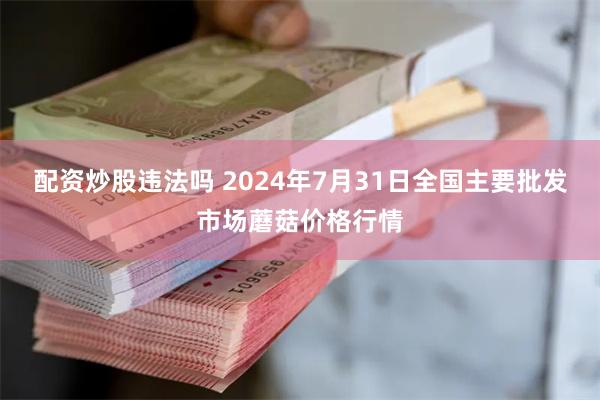 配资炒股违法吗 2024年7月31日全国主要批发市场蘑菇价格行情