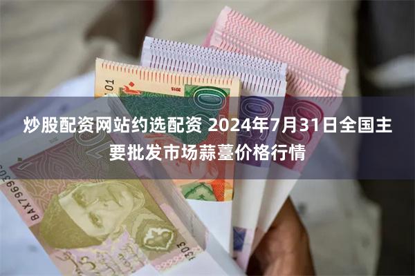 炒股配资网站约选配资 2024年7月31日全国主要批发市场蒜薹价格行情