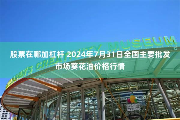 股票在哪加杠杆 2024年7月31日全国主要批发市场葵花油价格行情