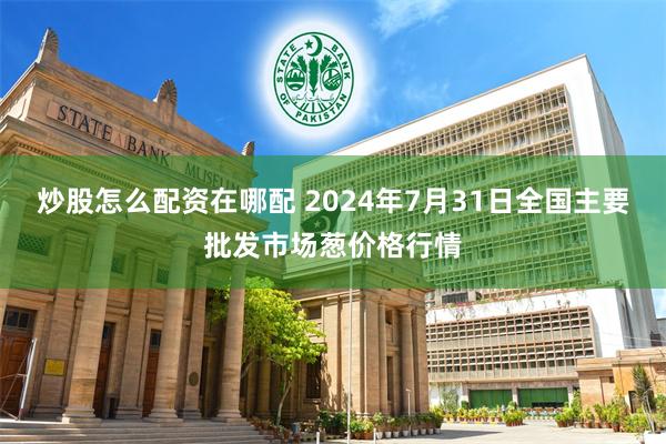 炒股怎么配资在哪配 2024年7月31日全国主要批发市场葱价格行情