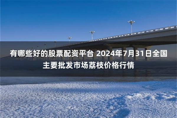 有哪些好的股票配资平台 2024年7月31日全国主要批发市场荔枝价格行情