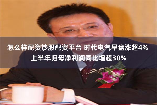 怎么样配资炒股配资平台 时代电气早盘涨超4% 上半年归母净利润同比增超30%