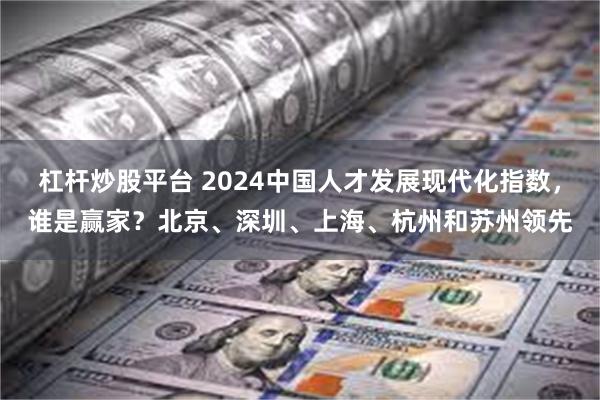 杠杆炒股平台 2024中国人才发展现代化指数，谁是赢家？北京、深圳、上海、杭州和苏州领先