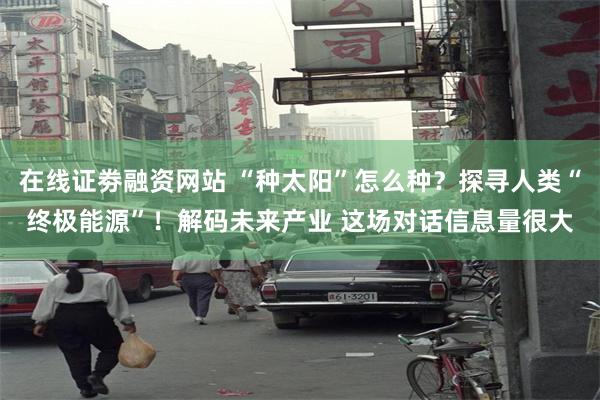 在线证劵融资网站 “种太阳”怎么种？探寻人类“终极能源”！解码未来产业 这场对话信息量很大