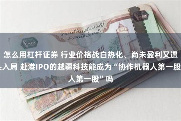 怎么用杠杆证券 行业价格战白热化、尚未盈利又遇巨头入局 赴港IPO的越疆科技能成为“协作机器人第一股”吗