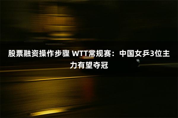 股票融资操作步骤 WTT常规赛：中国女乒3位主力有望夺冠