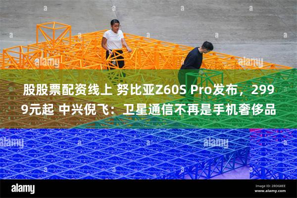 股股票配资线上 努比亚Z60S Pro发布，2999元起 中兴倪飞：卫星通信不再是手机奢侈品