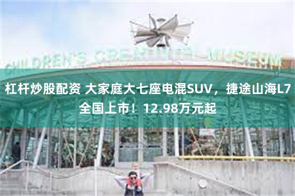 杠杆炒股配资 大家庭大七座电混SUV，捷途山海L7全国上市！12.98万元起