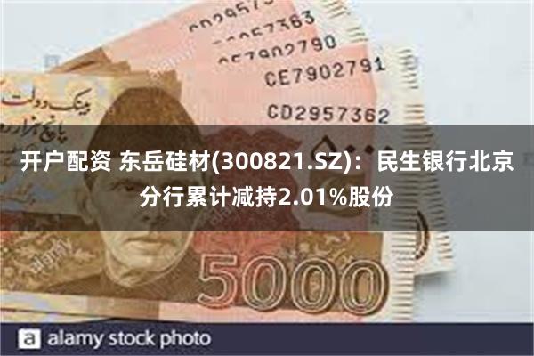 开户配资 东岳硅材(300821.SZ)：民生银行北京分行累计减持2.01%股份