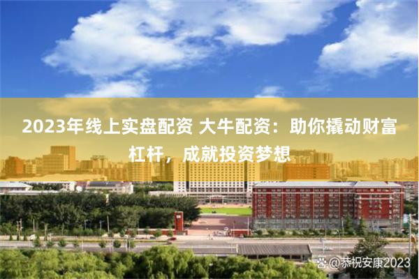 2023年线上实盘配资 大牛配资：助你撬动财富杠杆，成就投资梦想