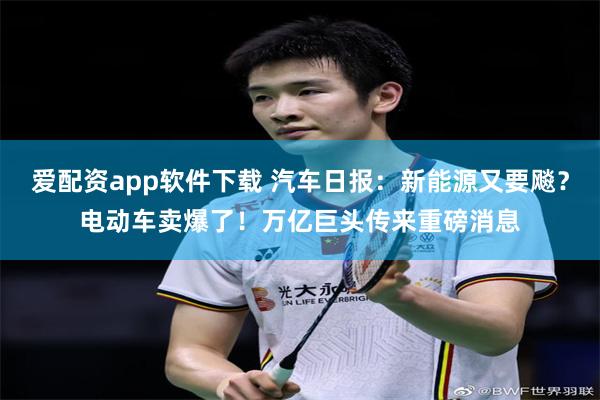 爱配资app软件下载 汽车日报：新能源又要飚？电动车卖爆了！万亿巨头传来重磅消息