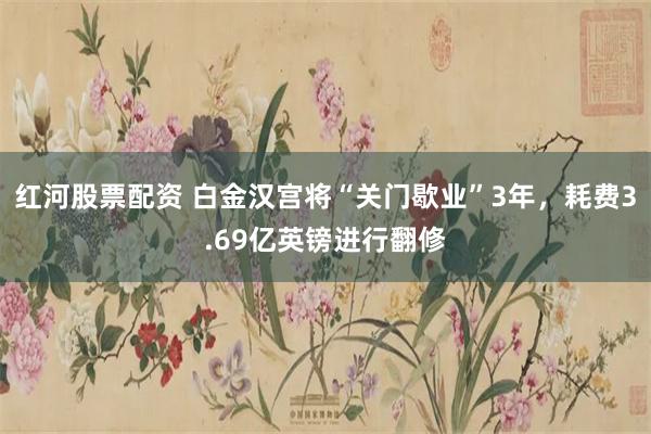 红河股票配资 白金汉宫将“关门歇业”3年，耗费3.69亿英镑进行翻修