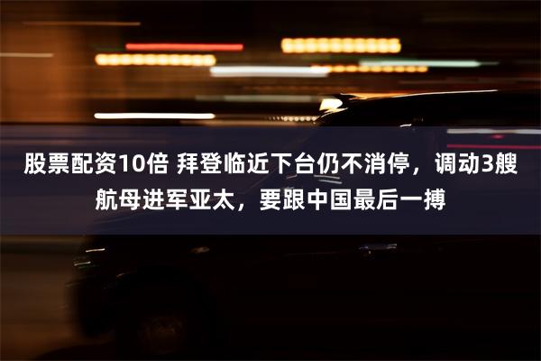 股票配资10倍 拜登临近下台仍不消停，调动3艘航母进军亚太，要跟中国最后一搏