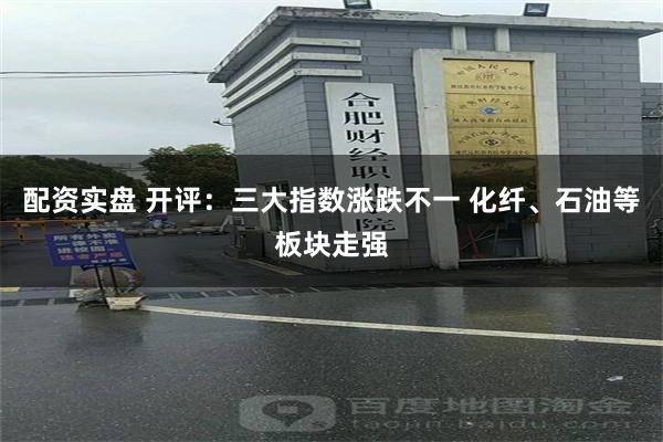 配资实盘 开评：三大指数涨跌不一 化纤、石油等板块走强