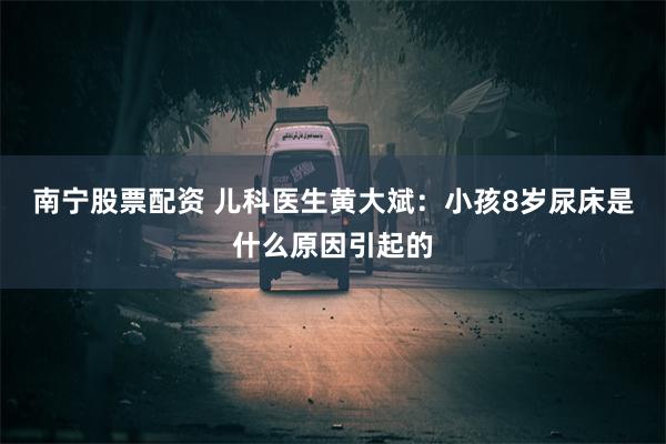 南宁股票配资 儿科医生黄大斌：小孩8岁尿床是什么原因引起的