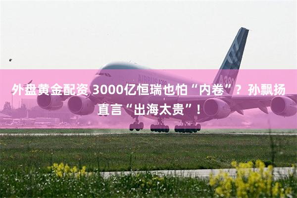 外盘黄金配资 3000亿恒瑞也怕“内卷”？孙飘扬直言“出海太贵”！