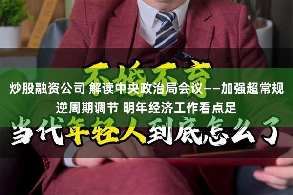 炒股融资公司 解读中央政治局会议——加强超常规逆周期调节 明年经济工作看点足