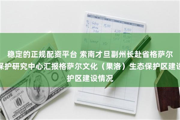 稳定的正规配资平台 索南才旦副州长赴省格萨尔史诗保护研究中心汇报格萨尔文化（果洛）生态保护区建设情况