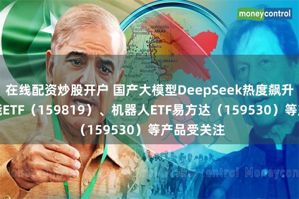 在线配资炒股开户 国产大模型DeepSeek热度飙升，人工智能ETF（159819）、机器人ETF易方达（159530）等产品受关注