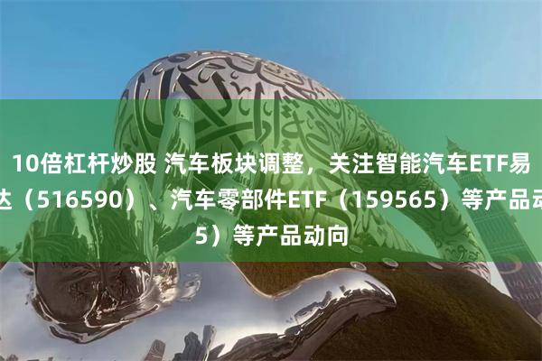 10倍杠杆炒股 汽车板块调整，关注智能汽车ETF易方达（516590）、汽车零部件ETF（159565）等产品动向