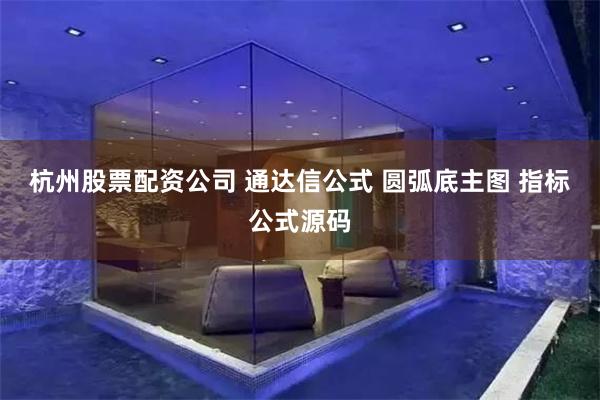 杭州股票配资公司 通达信公式 圆弧底主图 指标公式源码