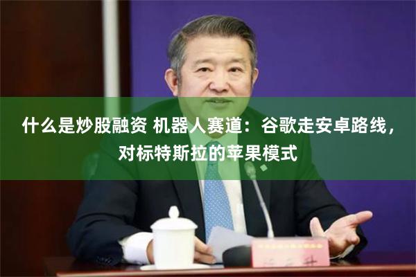 什么是炒股融资 机器人赛道：谷歌走安卓路线，对标特斯拉的苹果模式