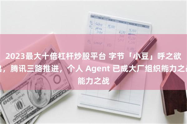 2023最大十倍杠杆炒股平台 字节「小豆」呼之欲出，腾讯三路推进，个人 Agent 已成大厂组织能力之战