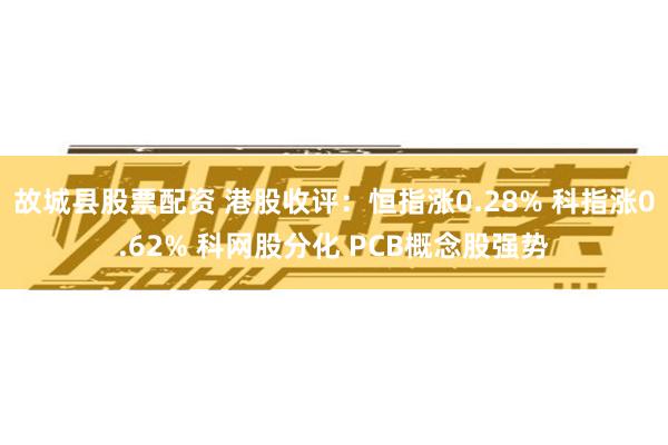 故城县股票配资 港股收评：恒指涨0.28% 科指涨0.62% 科网股分化 PCB概念股强势